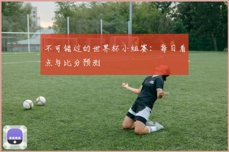 不可错过的世界杯小组赛：每日看点与比分预测