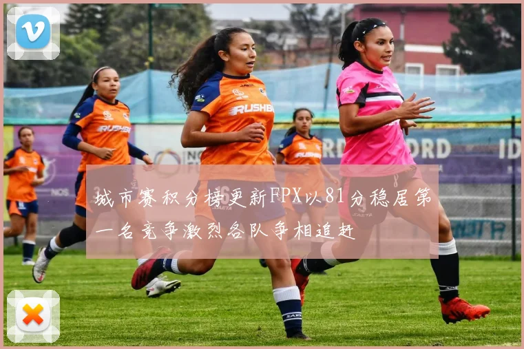 城市赛积分榜更新FPX以81分稳居第一名竞争激烈各队争相追赶