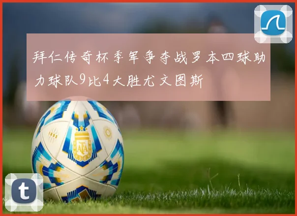 拜仁传奇杯季军争夺战罗本四球助力球队9比4大胜尤文图斯