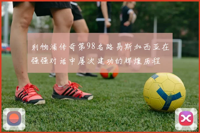 利物浦传奇第98名路易斯加西亚在强强对话中屡次建功的辉煌历程