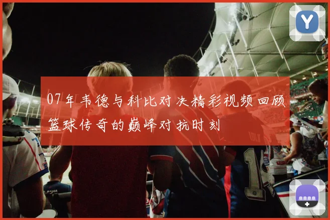 07年韦德与科比对决精彩视频回顾篮球传奇的巅峰对抗时刻
