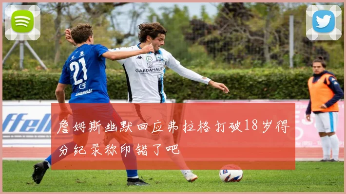 詹姆斯幽默回应弗拉格打破18岁得分纪录称印错了吧