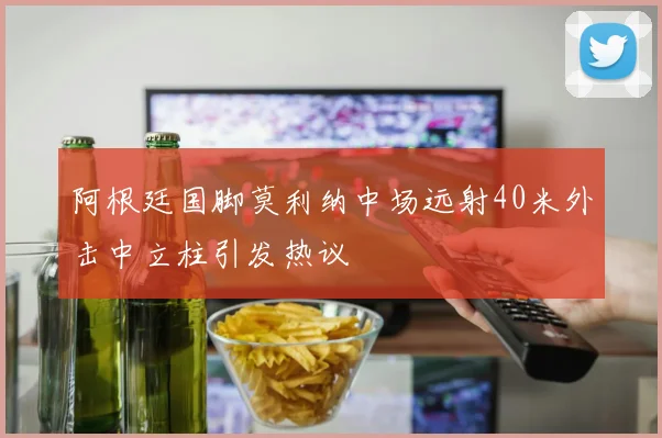 阿根廷国脚莫利纳中场远射40米外击中立柱引发热议