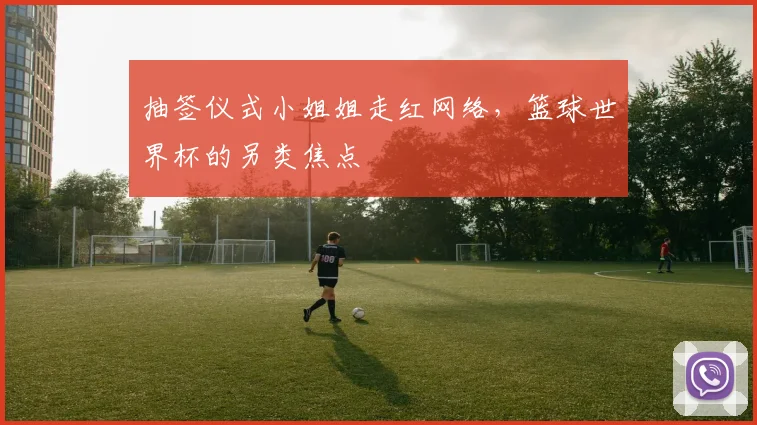 抽签仪式小姐姐走红网络，篮球世界杯的另类焦点